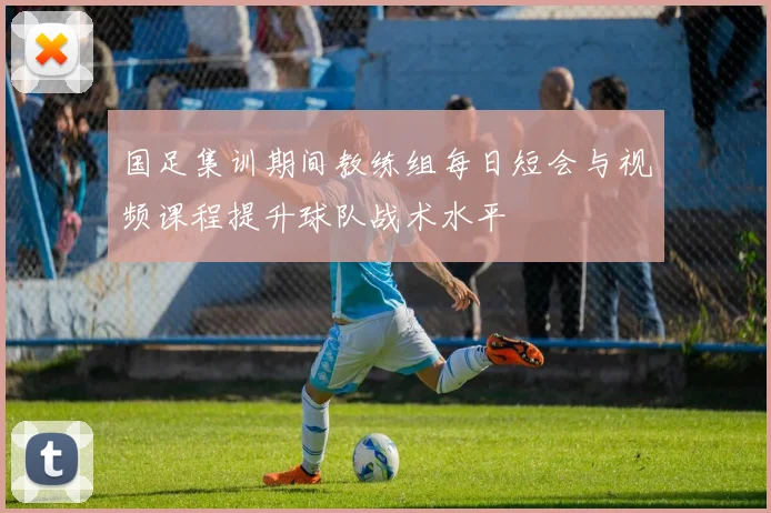 国足集训期间教练组每日短会与视频课程提升球队战术水平