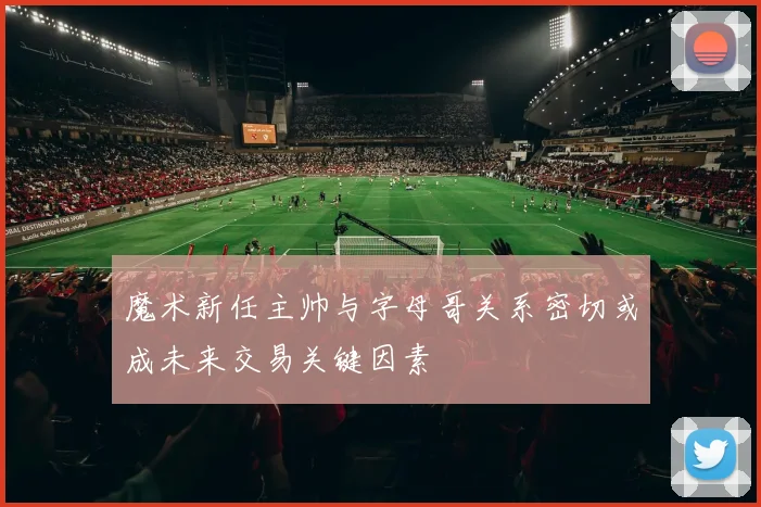 魔术新任主帅与字母哥关系密切或成未来交易关键因素