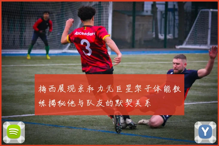 梅西展现亲和力无巨星架子体能教练揭秘他与队友的默契关系