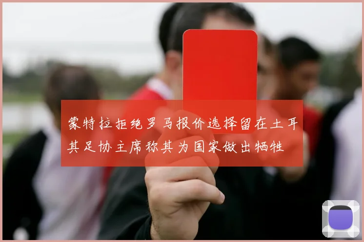 蒙特拉拒绝罗马报价选择留在土耳其足协主席称其为国家做出牺牲