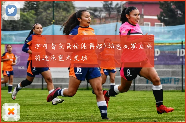字母哥交易传闻再起NBA总决赛后或将迎来重大变动