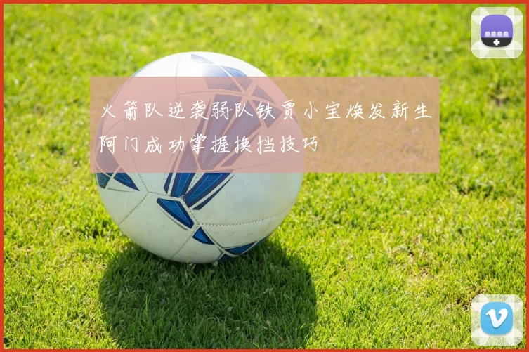 火箭队逆袭弱队铁贾小宝焕发新生阿门成功掌握换挡技巧