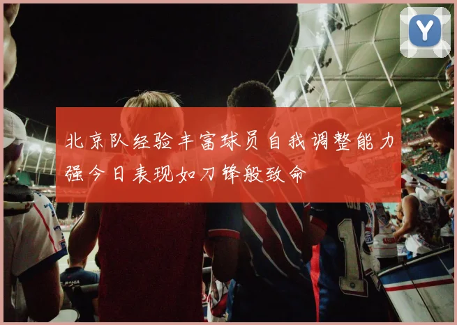 北京队经验丰富球员自我调整能力强今日表现如刀锋般致命