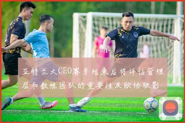 亚特兰大CEO赛季结束后将评估管理层和教练团队的重要性及欧协联影响