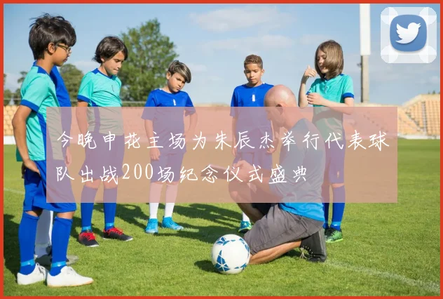 今晚申花主场为朱辰杰举行代表球队出战200场纪念仪式盛典