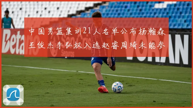 中国男篮集训21人名单公布杨瀚森王俊杰李弘权入选赵睿周琦未能参加