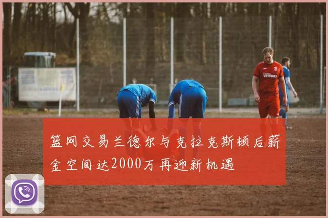 篮网交易兰德尔与克拉克斯顿后薪金空间达2000万再迎新机遇