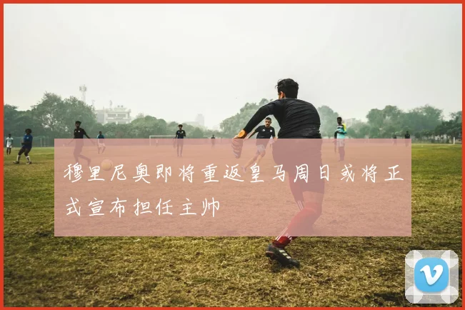 穆里尼奥即将重返皇马周日或将正式宣布担任主帅