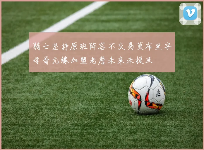 骑士坚持原班阵容不交易莫布里字母哥无缘加盟老詹未来未提及