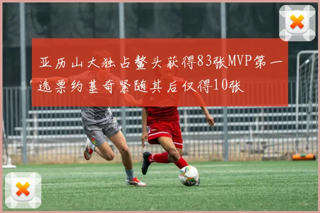 亚历山大独占鳌头获得83张MVP第一选票约基奇紧随其后仅得10张