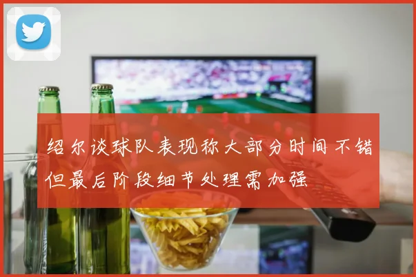绍尔谈球队表现称大部分时间不错但最后阶段细节处理需加强