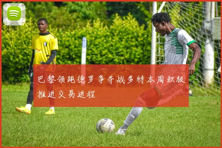 巴黎领跑德罗争夺战多特本周积极推进交易进程