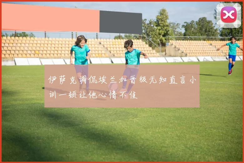 伊萨克调侃埃兰加晋级无知直言小训一顿让他心情不佳