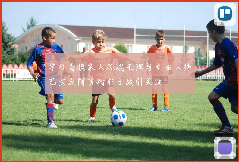 字母哥携家人观战王牌与自由人热巴女友阿贾精彩出战引关注