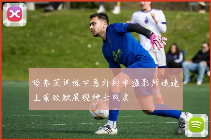 哈弗茨训练中意外射中摄影师迅速上前致歉展现绅士风度
