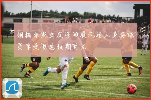 胡梅尔斯女友海滩展现迷人身姿球员享受惬意假期时光