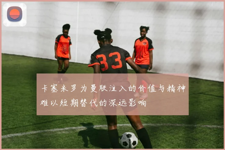 卡塞米罗为曼联注入的价值与精神难以短期替代的深远影响