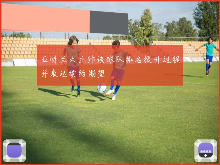 亚特兰大主帅谈球队排名提升过程并表达续约期望