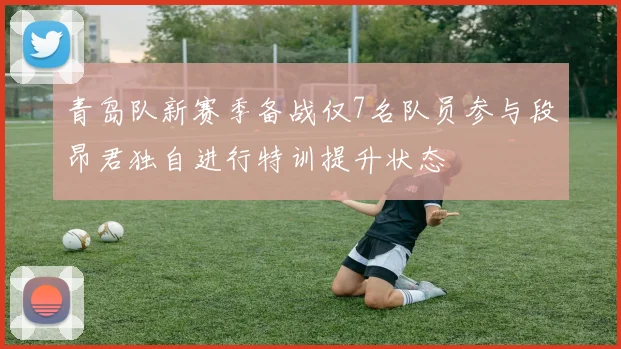 青岛队新赛季备战仅7名队员参与段昂君独自进行特训提升状态
