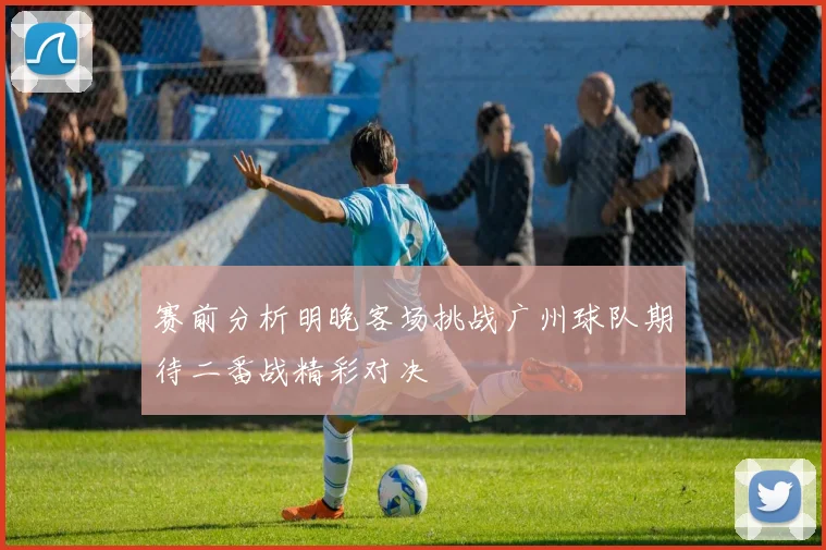 赛前分析明晚客场挑战广州球队期待二番战精彩对决