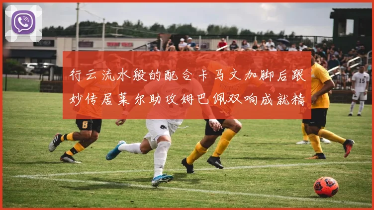 行云流水般的配合卡马文加脚后跟妙传居莱尔助攻姆巴佩双响成就精彩瞬间