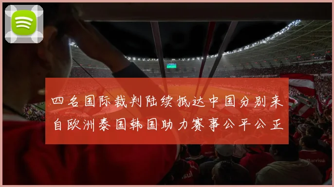 四名国际裁判陆续抵达中国分别来自欧洲泰国韩国助力赛事公平公正