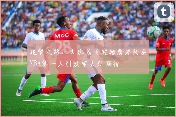 追梦之路：文班或将超越詹库约成NBA第一人引发审美新期待