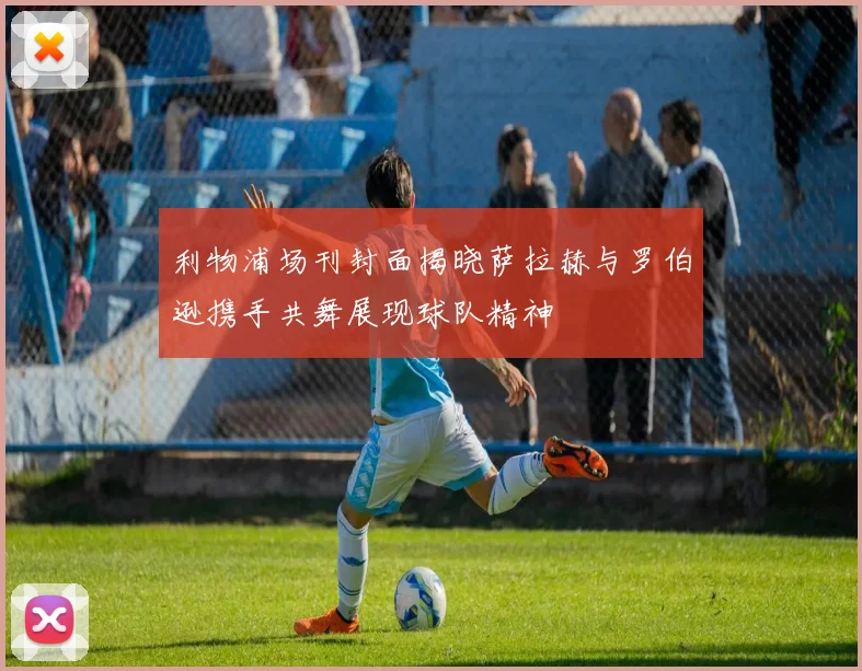 利物浦场刊封面揭晓萨拉赫与罗伯逊携手共舞展现球队精神