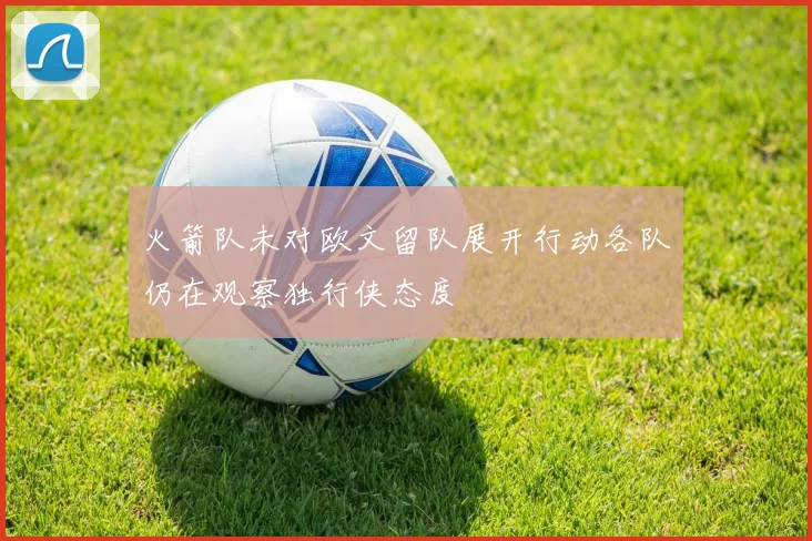 火箭队未对欧文留队展开行动各队仍在观察独行侠态度