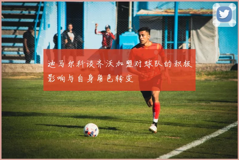 迪马尔科谈齐沃加盟对球队的积极影响与自身角色转变