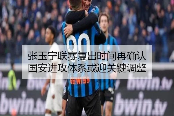 张玉宁联赛复出时间再确认 国安进攻体系或迎关键调整 - kaiyun